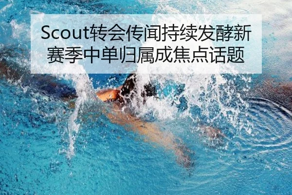 Scout转会传闻持续发酵新赛季中单归属成焦点话题